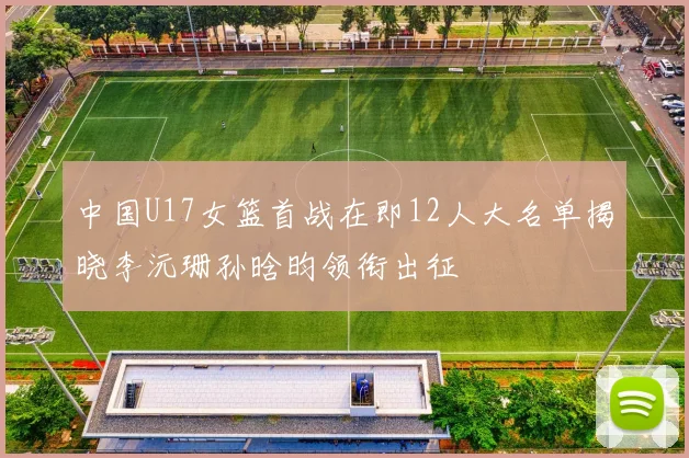 中国U17女篮首战在即12人大名单揭晓李沅珊孙晗昀领衔出征