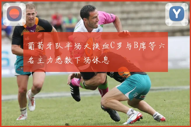葡萄牙队半场大换血C罗与B席等六名主力悉数下场休息