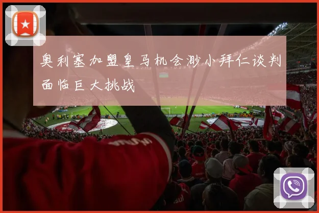 奥利塞加盟皇马机会渺小拜仁谈判面临巨大挑战