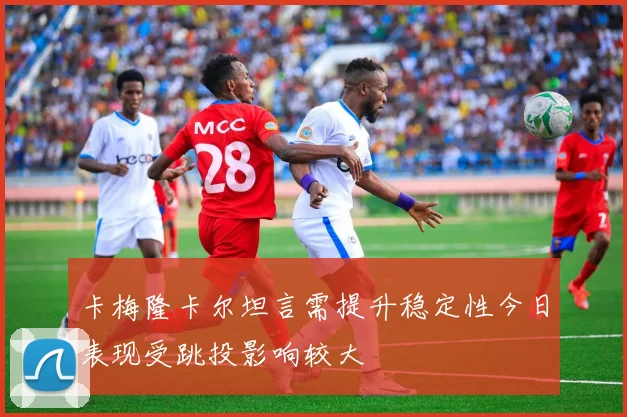卡梅隆卡尔坦言需提升稳定性今日表现受跳投影响较大