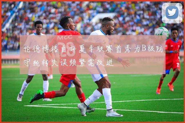 伦德博格自评夏季联赛首秀为B级防守轮转失误频繁需改进