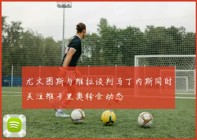 尤文图斯与维拉谈判马丁内斯同时关注维卡里奥转会动态