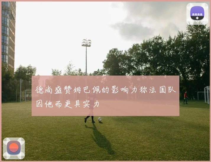 德尚盛赞姆巴佩的影响力称法国队因他而更具实力