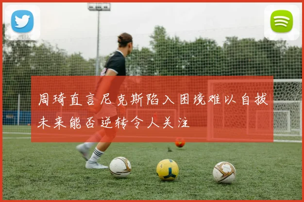 周琦直言尼克斯陷入困境难以自拔未来能否逆转令人关注