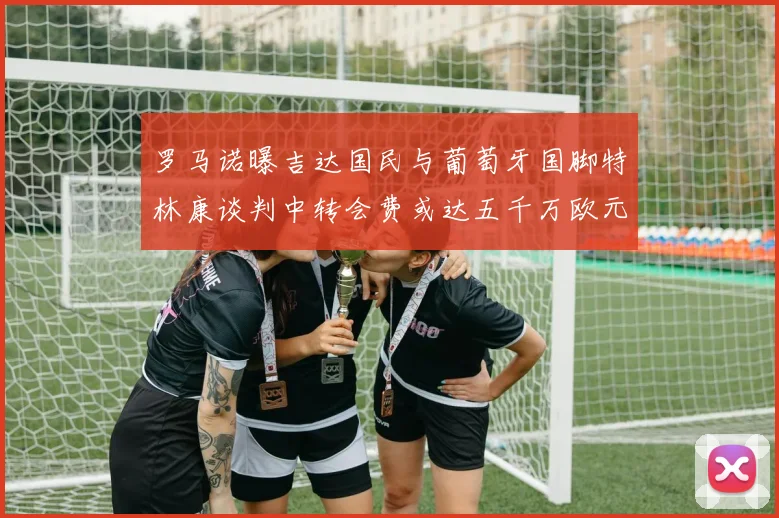 罗马诺曝吉达国民与葡萄牙国脚特林康谈判中转会费或达五千万欧元